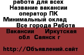 работа для всех › Название вакансии ­ оператор ПК › Минимальный оклад ­ 15 000 - Все города Работа » Вакансии   . Иркутская обл.,Саянск г.